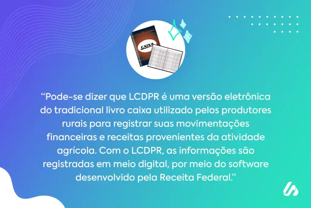"Pode-se dizer que LCDPR é uma versão eletrônica do tradicional livro caixa utilizado pelos produtores rurais para registrar suas movimentações financeiras e receitas provenientes da atividade agrícola. Com o LCDPR, as informações são registradas em meio digital, por meio do software desenvolvido pela Receita Federal."